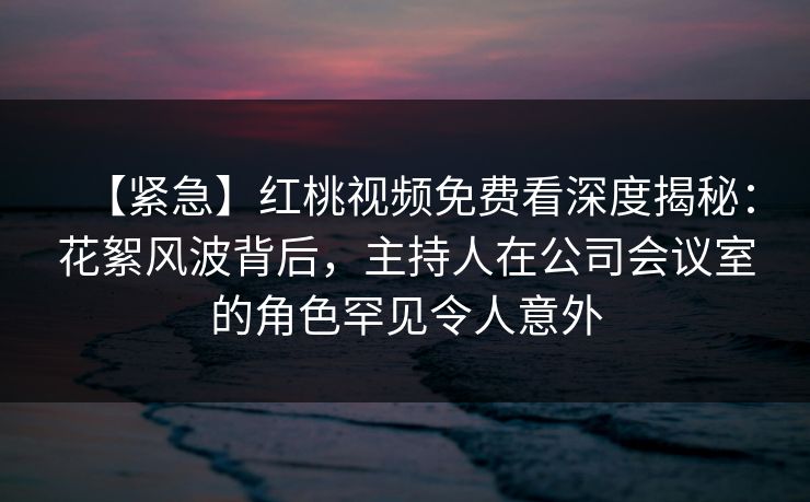 【紧急】红桃视频免费看深度揭秘：花絮风波背后，主持人在公司会议室的角色罕见令人意外
