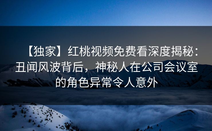 【独家】红桃视频免费看深度揭秘：丑闻风波背后，神秘人在公司会议室的角色异常令人意外