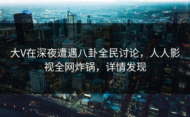 大V在深夜遭遇八卦全民讨论，人人影视全网炸锅，详情发现