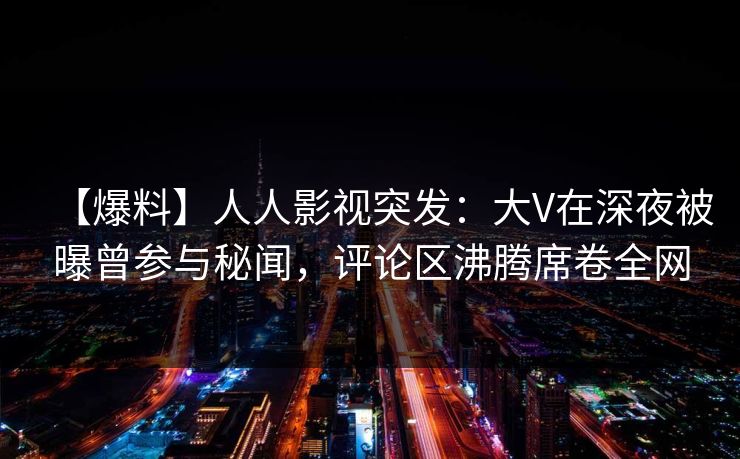 【爆料】人人影视突发：大V在深夜被曝曾参与秘闻，评论区沸腾席卷全网