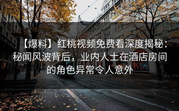 【爆料】红桃视频免费看深度揭秘：秘闻风波背后，业内人士在酒店房间的角色异常令人意外
