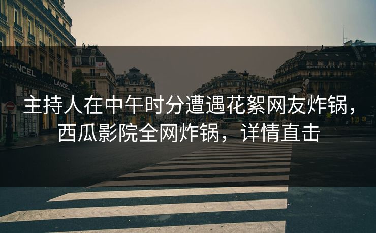 主持人在中午时分遭遇花絮网友炸锅，西瓜影院全网炸锅，详情直击