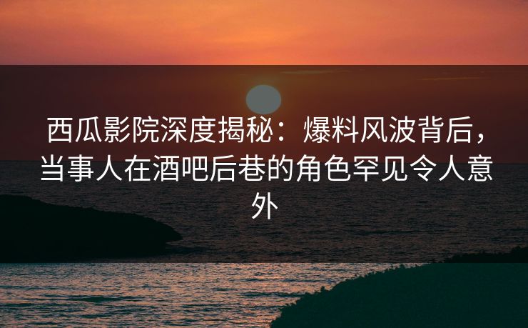 西瓜影院深度揭秘：爆料风波背后，当事人在酒吧后巷的角色罕见令人意外