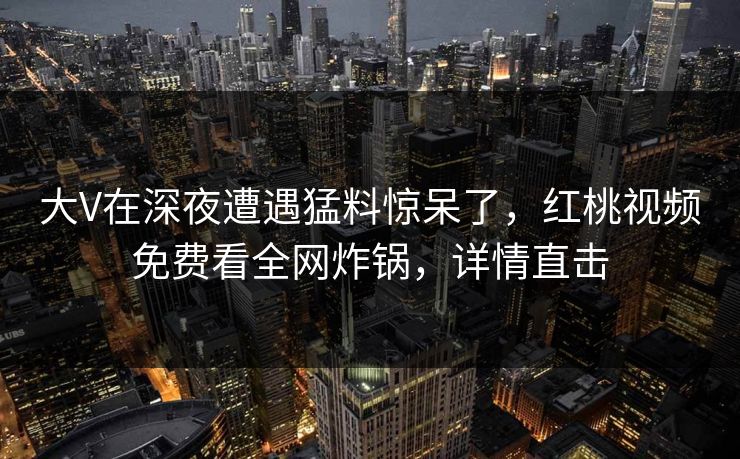 大V在深夜遭遇猛料惊呆了，红桃视频免费看全网炸锅，详情直击