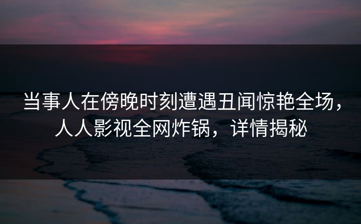 当事人在傍晚时刻遭遇丑闻惊艳全场，人人影视全网炸锅，详情揭秘