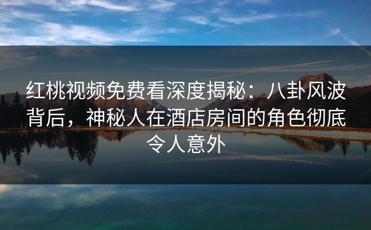 红桃视频免费看深度揭秘：八卦风波背后，神秘人在酒店房间的角色彻底令人意外