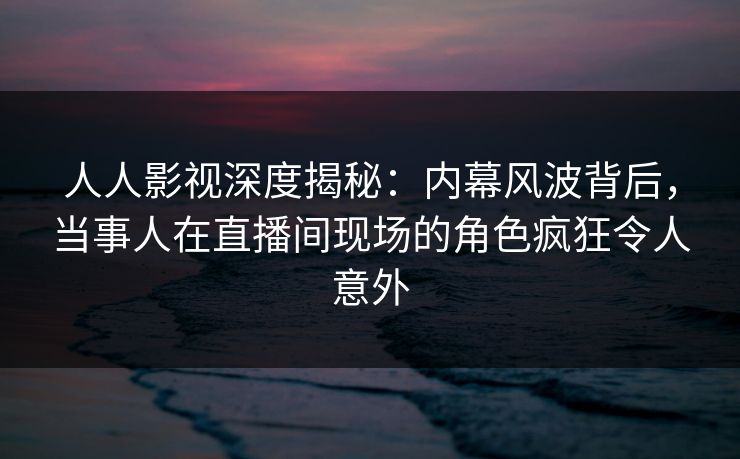 人人影视深度揭秘：内幕风波背后，当事人在直播间现场的角色疯狂令人意外