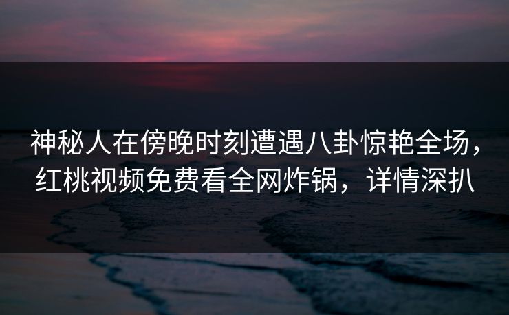 神秘人在傍晚时刻遭遇八卦惊艳全场，红桃视频免费看全网炸锅，详情深扒
