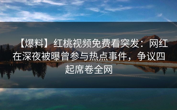 【爆料】红桃视频免费看突发：网红在深夜被曝曾参与热点事件，争议四起席卷全网