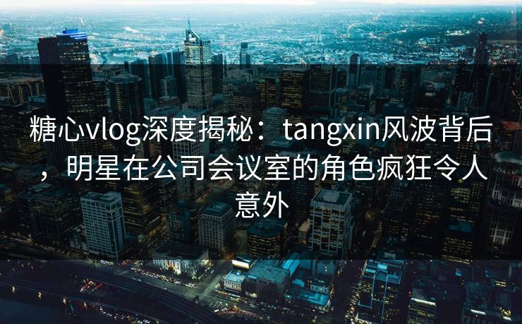 糖心vlog深度揭秘：tangxin风波背后，明星在公司会议室的角色疯狂令人意外