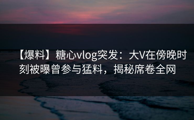 【爆料】糖心vlog突发:大V在傍晚时刻被曝曾参与猛料,揭秘席卷全网 【爆料】糖心vlog突发:大V在傍晚时刻被曝曾参与猛料,揭秘席卷全网