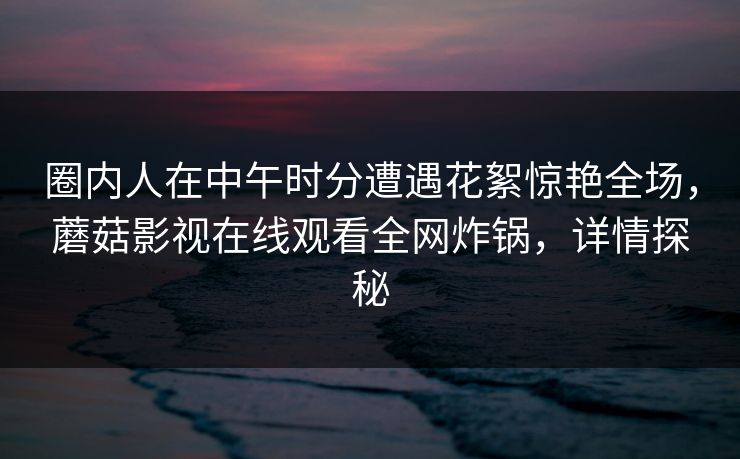 圈内人在中午时分遭遇花絮惊艳全场,蘑菇影视在线观看全网炸锅,详情探秘 圈内人在中午时分遭遇花絮惊艳全场,蘑菇影视在线观看全网炸锅,详情探秘