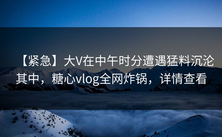【紧急】大V在中午时分遭遇猛料沉沦其中,糖心vlog全网炸锅,详情查看 【紧急】大V在中午时分遭遇猛料沉沦其中,糖心vlog全网炸锅,详情查看