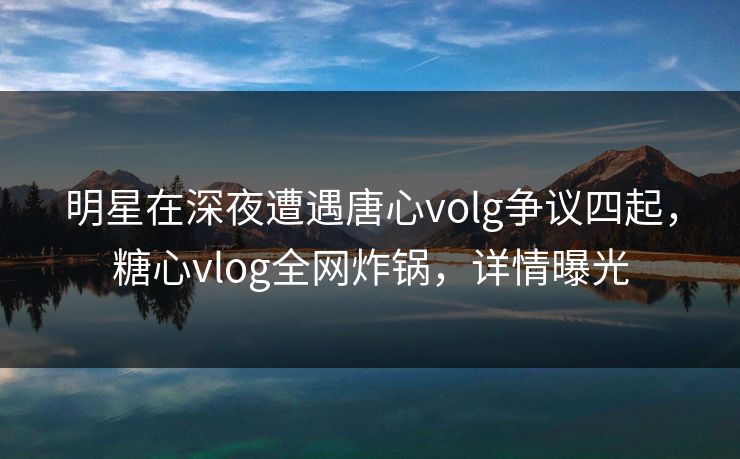 明星在深夜遭遇唐心volg争议四起,糖心vlog全网炸锅,详情曝光 明星在深夜遭遇唐心volg争议四起,糖心vlog全网炸锅,详情曝光
