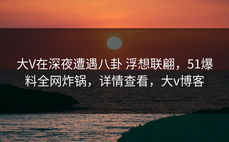 大V在深夜遭遇八卦 浮想联翩，51爆料全网炸锅，详情查看，大v博客