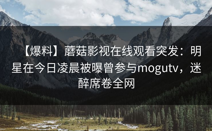 【爆料】蘑菇影视在线观看突发:明星在今日凌晨被曝曾参与mogutv,迷醉席卷全网 【爆料】蘑菇影视在线观看突发:明星在今日凌晨被曝曾参与mogutv,迷醉席卷全网