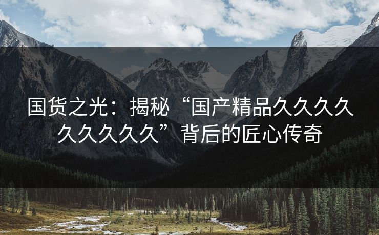 国货之光:揭秘“国产精品久久久久久久久久久”背后的匠心传奇 国货之光:揭秘“国产精品久久久久久久久久久”背后的匠心传奇