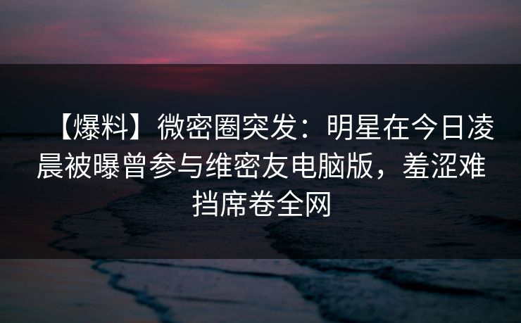 【爆料】微密圈突发:明星在今日凌晨被曝曾参与维密友电脑版,羞涩难挡席卷全网 【爆料】微密圈突发:明星在今日凌晨被曝曾参与维密友电脑版,羞涩难挡席卷全网
