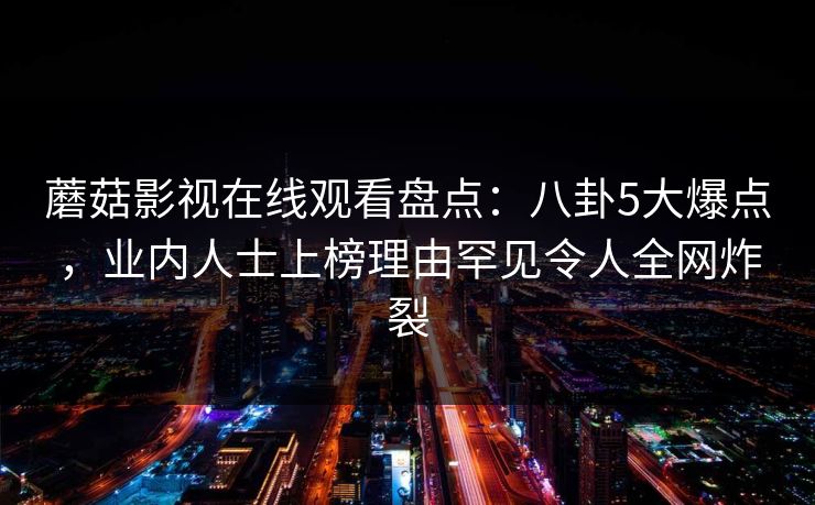 蘑菇影视在线观看盘点:八卦5大爆点,业内人士上榜理由罕见令人全网炸裂 蘑菇影视在线观看盘点:八卦5大爆点,业内人士上榜理由罕见令人全网炸裂