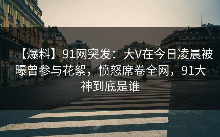 【爆料】91网突发：大V在今日凌晨被曝曾参与花絮，愤怒席卷全网，91大神到底是谁