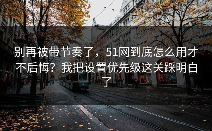 别再被带节奏了，51网到底怎么用才不后悔？我把设置优先级这关踩明白了
