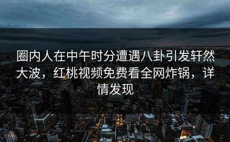 圈内人在中午时分遭遇八卦引发轩然大波，红桃视频免费看全网炸锅，详情发现