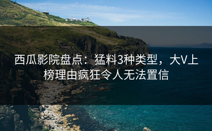 西瓜影院盘点：猛料3种类型，大V上榜理由疯狂令人无法置信