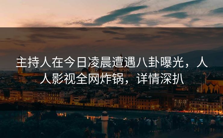 主持人在今日凌晨遭遇八卦曝光，人人影视全网炸锅，详情深扒