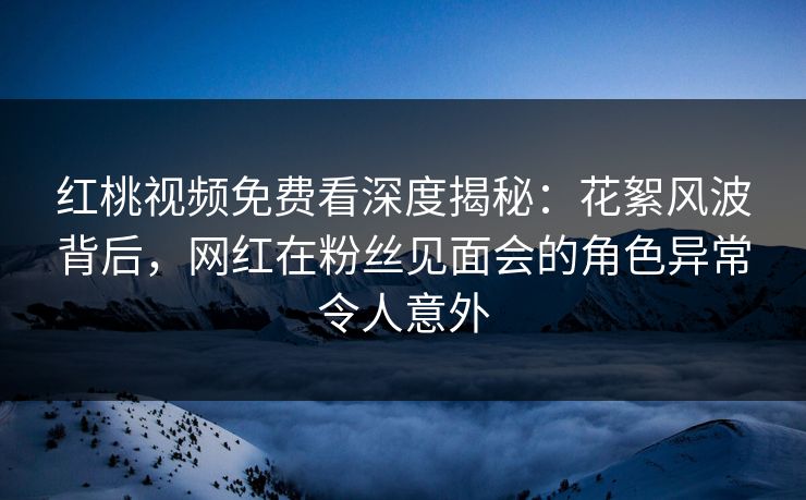 红桃视频免费看深度揭秘：花絮风波背后，网红在粉丝见面会的角色异常令人意外