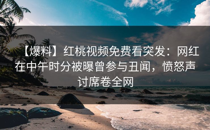 【爆料】红桃视频免费看突发：网红在中午时分被曝曾参与丑闻，愤怒声讨席卷全网
