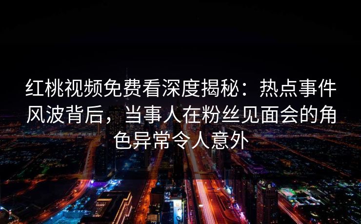 红桃视频免费看深度揭秘:热点事件风波背后,当事人在粉丝见面会的角色异常令人意外 红桃视频免费看深度揭秘:热点事件风波背后,当事人在粉丝见面会的角色异常令人意外