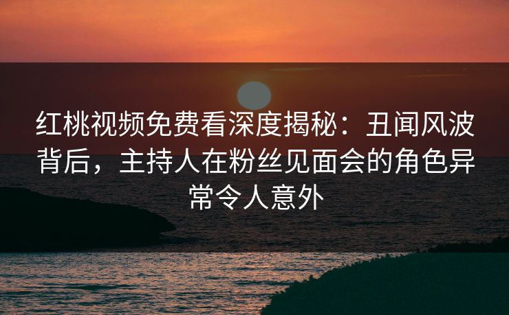 红桃视频免费看深度揭秘：丑闻风波背后，主持人在粉丝见面会的角色异常令人意外