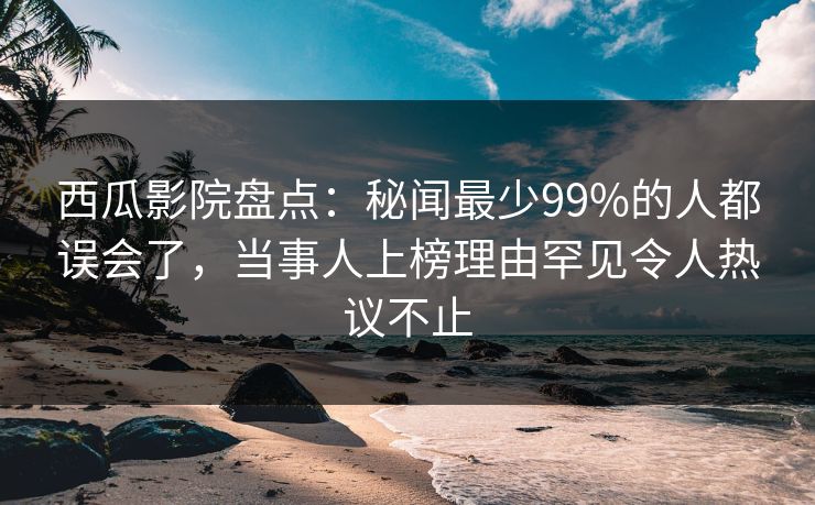 西瓜影院盘点：秘闻最少99%的人都误会了，当事人上榜理由罕见令人热议不止