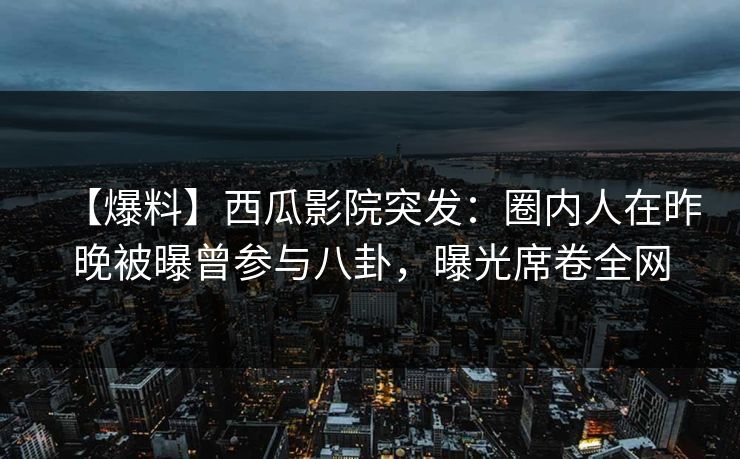 【爆料】西瓜影院突发：圈内人在昨晚被曝曾参与八卦，曝光席卷全网