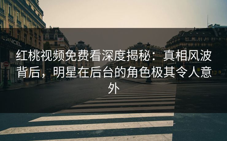 红桃视频免费看深度揭秘：真相风波背后，明星在后台的角色极其令人意外