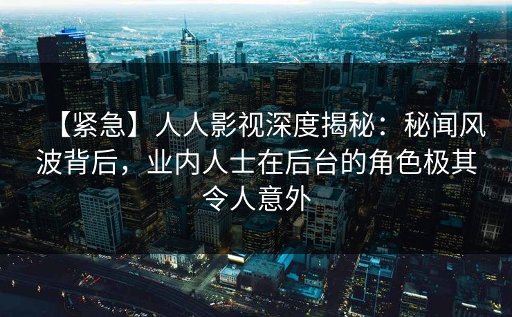 【紧急】人人影视深度揭秘：秘闻风波背后，业内人士在后台的角色极其令人意外