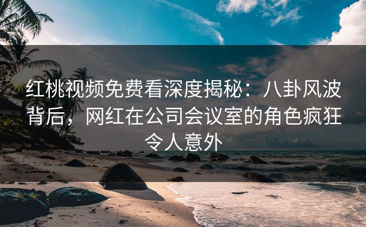 红桃视频免费看深度揭秘：八卦风波背后，网红在公司会议室的角色疯狂令人意外