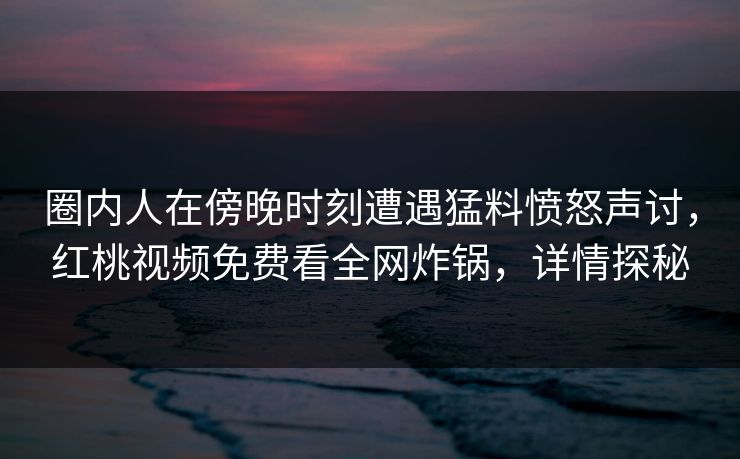 圈内人在傍晚时刻遭遇猛料愤怒声讨，红桃视频免费看全网炸锅，详情探秘