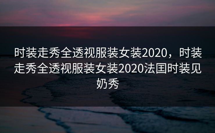 时装走秀全透视服装女装2020，时装走秀全透视服装女装2020法囯时装见奶秀
