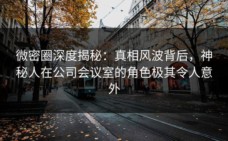 微密圈深度揭秘：真相风波背后，神秘人在公司会议室的角色极其令人意外