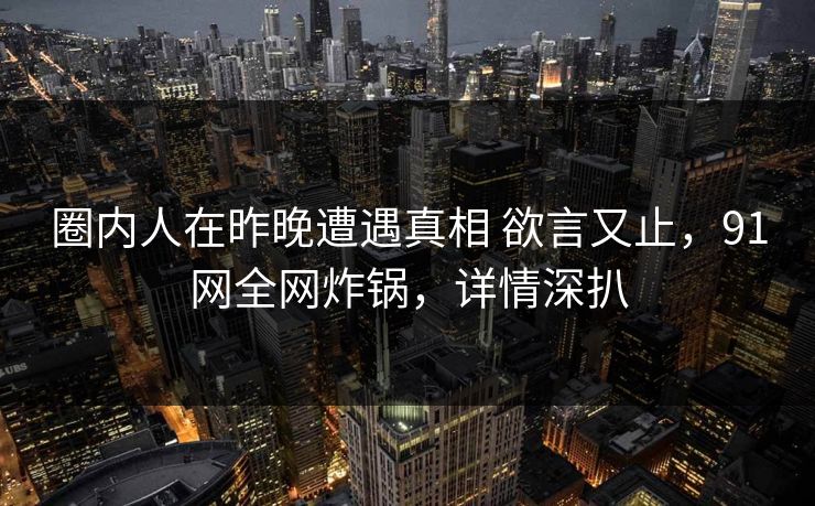 圈内人在昨晚遭遇真相 欲言又止,91网全网炸锅,详情深扒 圈内人在昨晚遭遇真相 欲言又止,91网全网炸锅,详情深扒