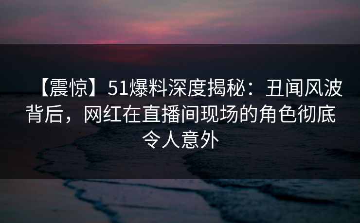 【震惊】51爆料深度揭秘：丑闻风波背后，网红在直播间现场的角色彻底令人意外
